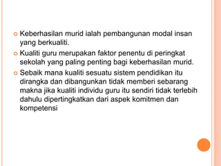  Keberhasilan murid ialah pembangunan modal insan
yang berkualiti.
 Kualiti guru merupakan faktor penentu di peringkat
sekolah yang paling penting bagi keberhasilan murid.
 Sebaik mana kualiti sesuatu sistem pendidikan itu
dirangka dan dibangunkan tidak memberi sebarang
makna jika kualiti individu guru itu sendiri tidak terlebih
dahulu dipertingkatkan dari aspek komitmen dan
kompetensi
 