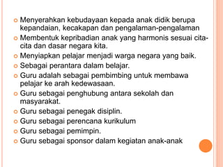  Menyerahkan kebudayaan kepada anak didik berupa
kepandaian, kecakapan dan pengalaman-pengalaman
 Membentuk kepribadian anak yang harmonis sesuai cita-
cita dan dasar negara kita.
 Menyiapkan pelajar menjadi warga negara yang baik.
 Sebagai perantara dalam belajar.
 Guru adalah sebagai pembimbing untuk membawa
pelajar ke arah kedewasaan.
 Guru sebagai penghubung antara sekolah dan
masyarakat.
 Guru sebagai penegak disiplin.
 Guru sebagai perencana kurikulum
 Guru sebagai pemimpin.
 Guru sebagai sponsor dalam kegiatan anak-anak
 