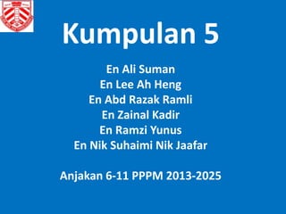 Kumpulan 5 
En Ali Suman 
En Lee Ah Heng 
En Abd Razak Ramli 
En Zainal Kadir 
En Ramzi Yunus 
En Nik Suhaimi Nik Jaafar 
Anjakan 6-11 PPPM 2013-2025 
 