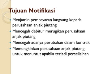 Tujuan Notifikasi
 Menjamin pembayaran langsung kepada
perusahaan anjak piutang
 Mencegah debitur merugikan perusahaan
anjak piutang
 Mencegah adanya perubahan dalam kontrak
 Memungkinkan perusahaan anjak piutang
untuk menuntut apabila terjadi perselisihan
 