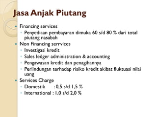 Jasa Anjak Piutang
 Financing services
◦ Penyediaan pembayaran dimuka 60 s/d 80 % dari total
piutang nasabah
 Non Financing serrvices
◦ Investigasi kredit
◦ Sales ledger administration & accounting
◦ Pengawasan kredit dan penagihannya
◦ Perlindungan terhadap risiko kredit akibat fluktuasi nilai
uang
 Services Charge
◦ Domestik : 0,5 s/d 1,5 %
◦ International : 1,0 s/d 2,0 %
 