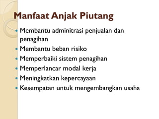 Manfaat Anjak Piutang
 Membantu adminitrasi penjualan dan
penagihan
 Membantu beban risiko
 Memperbaiki sistem penagihan
 Memperlancar modal kerja
 Meningkatkan kepercayaan
 Kesempatan untuk mengembangkan usaha
 