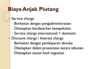 Biaya Anjak Piutang
 Service charge
◦ Berkaitan dengan pengadministrasian
◦ Ditetapkan berdasarkan kesepakatan
◦ Service charge international > domestic
 Discount charge / Interest charge
◦ Berkaitan dengan pembayaran dimuka
◦ Ditetapkan dalam prosentase secara tahunan
◦ Ditetapkan sesuai hasil negosiasi
 