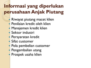 Informasi yang diperlukan
perusahaan Anjak Piutang
 Riwayat piutang macet klien
 Penilaian kredit oleh klien
 Manajemen kredit klien
 Sektor industri
 Persyaratan kredit
 Sifat customer
 Pola pembelian customer
 Pengembalian utang
 Prospek usaha klien
 