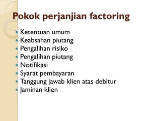 Pokok perjanjian factoring
 Ketentuan umum
 Keabsahan piutang
 Pengalihan risiko
 Pengalihan piutang
 Notifikasi
 Syarat pembayaran
 Tanggung jawab klien atas debitur
 Jaminan klien
 