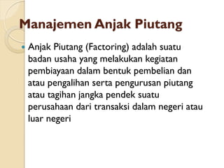 Manajemen Anjak Piutang
 Anjak Piutang (Factoring) adalah suatu
badan usaha yang melakukan kegiatan
pembiayaan dalam bentuk pembelian dan
atau pengalihan serta pengurusan piutang
atau tagihan jangka pendek suatu
perusahaan dari transaksi dalam negeri atau
luar negeri
 