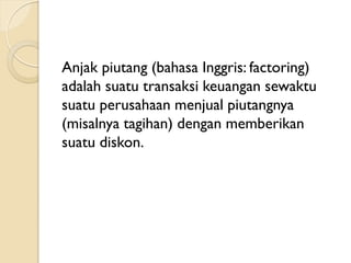 Anjak piutang (bahasa Inggris: factoring)
adalah suatu transaksi keuangan sewaktu
suatu perusahaan menjual piutangnya
(misalnya tagihan) dengan memberikan
suatu diskon.
 