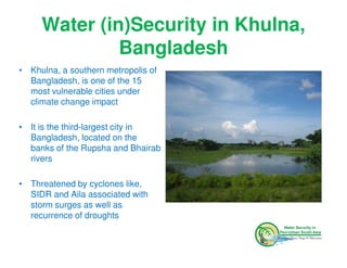Water (in)Security in Khulna,
              Bangladesh
• Khulna, a southern metropolis of
  Bangladesh, is one of the 15
  most vulnerable cities under
  climate change impact

• It is the third-largest city in
  Bangladesh, located on the
  banks of the Rupsha and Bhairab
  rivers

• Threatened by cyclones like,
  SIDR and Aila associated with
  storm surges as well as
  recurrence of droughts
 