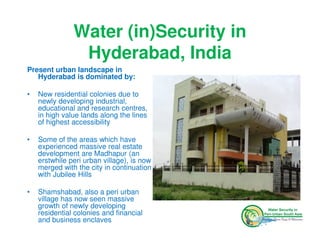 Water (in)Security in
                Hyderabad, India
Present urban landscape in
   Hyderabad is dominated by:

•   New residential colonies due to
    newly developing industrial,
    educational and research centres,
    in high value lands along the lines
    of highest accessibility

•   Some of the areas which have
    experienced massive real estate
    development are Madhapur (an
    erstwhile peri urban village), is now
    merged with the city in continuation
    with Jubilee Hills

•   Shamshabad, also a peri urban
    village has now seen massive
    growth of newly developing
    residential colonies and financial
    and business enclaves
 