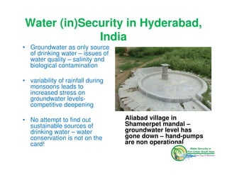 Water (in)Security in Hyderabad,
             India
• Groundwater as only source
  of drinking water – issues of
  water quality – salinity and
  biological contamination

• variability of rainfall during
  monsoons leads to
  increased stress on
  groundwater levels-
  competitive deepening

• No attempt to find out           Aliabad village in
  sustainable sources of           Shameerpet mandal –
  drinking water – water           groundwater level has
  conservation is not on the       gone down – hand-pumps
  card!                            are non operational
 