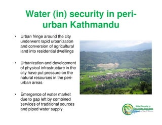 Water (in) security in peri-
         urban Kathmandu
• Urban fringe around the city
  underwent rapid urbanization
  and conversion of agricultural
  land into residential dwellings

• Urbanization and development
  of physical infrastructure in the
  city have put pressure on the
  natural resources in the peri-
  urban areas

• Emergence of water market
  due to gap left by combined
  services of traditional sources
  and piped water supply
 