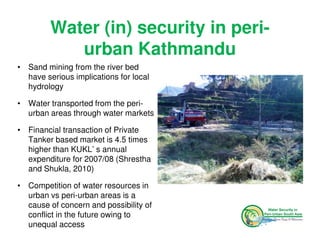 Water (in) security in peri-
            urban Kathmandu
• Sand mining from the river bed
  have serious implications for local
  hydrology

• Water transported from the peri-
  urban areas through water markets

• Financial transaction of Private
  Tanker based market is 4.5 times
  higher than KUKL’ s annual
  expenditure for 2007/08 (Shrestha
  and Shukla, 2010)

• Competition of water resources in
  urban vs peri-urban areas is a
  cause of concern and possibility of
  conflict in the future owing to
  unequal access
 