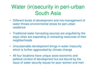Water (in)security in peri-urban
           South Asia
• Different levels of development and mis-management of
  water throws environmental stress for peri-urban
  residence

• Traditional water harvesting sources are engulfed by the
  ways cities are expanding or extracting resources of their
  neighborhoods

• Unsustainable development brings in water insecurity
  which is further aggravated by climate change

• All four locations have unique socio-economic and
  political context of development but are bound by the
  issue of water security issues for poor women and men
 