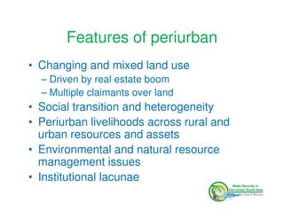 Features of periurban
• Changing and mixed land use
  – Driven by real estate boom
  – Multiple claimants over land
• Social transition and heterogeneity
• Periurban livelihoods across rural and
  urban resources and assets
• Environmental and natural resource
  management issues
• Institutional lacunae
 