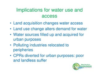 Implications for water use and
               access
• Land acquisition changes water access
• Land use change alters demand for water
• Water sources filled up and acquired for
  urban purposes
• Polluting industries relocated to
  peripheries
• CPRs diverted for urban purposes: poor
  and landless suffer
 
