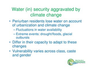Water (in) security aggravated by
          climate change
• Periurban residents lose water on account
  of urbanization and climate change
  – Fluctuations in water availability
  – Extreme events: drought/floods, glacial
    outbursts
• Differ in their capacity to adapt to these
  changes
• Vulnerability varies across class, caste
  and gender
 