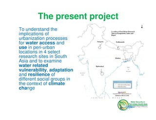The present project
To understand the
implications of
urbanization processes
for water access and
use in peri-urban
locations in 4 select
research sites in South
Asia and to examine
water related
vulnerability, adaptation
and resilience of
different social groups in
the context of climate
change
 