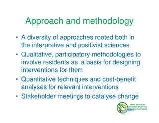 Approach and methodology
• A diversity of approaches rooted both in
  the interpretive and positivist sciences
• Qualitative, participatory methodologies to
  involve residents as a basis for designing
  interventions for them
• Quantitative techniques and cost-benefit
  analyses for relevant interventions
• Stakeholder meetings to catalyse change
 