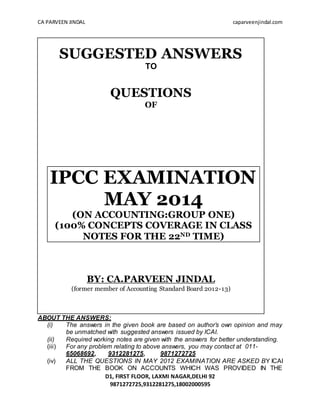 CA PARVEEN JINDAL caparveenjindal.com
D1, FIRST FLOOR, LAXMI NAGAR,DELHI 92
9871272725,9312281275,18002000595
SUGGESTED ANSWERS
TO
QUESTIONS
OF
IPCC EXAMINATION
MAY 2014
(ON ACCOUNTING:GROUP ONE)
(100% CONCEPTS COVERAGE IN CLASS
NOTES FOR THE 22ND TIME)
BY: CA.PARVEEN JINDAL
(former member of Accounting Standard Board 2012-13)
ABOUT THE ANSWERS:
(i) The answers in the given book are based on author’s own opinion and may
be unmatched with suggested answers issued by ICAI.
(ii) Required working notes are given with the answers for better understanding.
(iii) For any problem relating to above answers, you may contact at 011-
65068692, 9312281275, 9871272725
(iv) ALL THE QUESTIONS IN MAY 2012 EXAMINATION ARE ASKED BY ICAI
FROM THE BOOK ON ACCOUNTS WHICH WAS PROVIDED IN THE
 