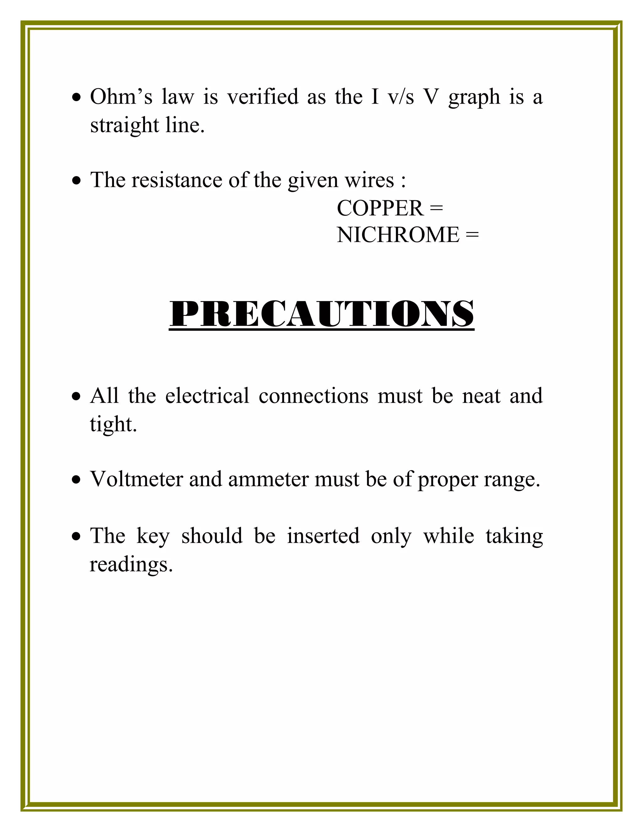 • Ohm’s law is verified as the I v/s V graph is a
straight line.
• The resistance of the given wires :
COPPER =
NICHROME =
PRECAUTIONS
• All the electrical connections must be neat and
tight.
• Voltmeter and ammeter must be of proper range.
• The key should be inserted only while taking
readings.
 