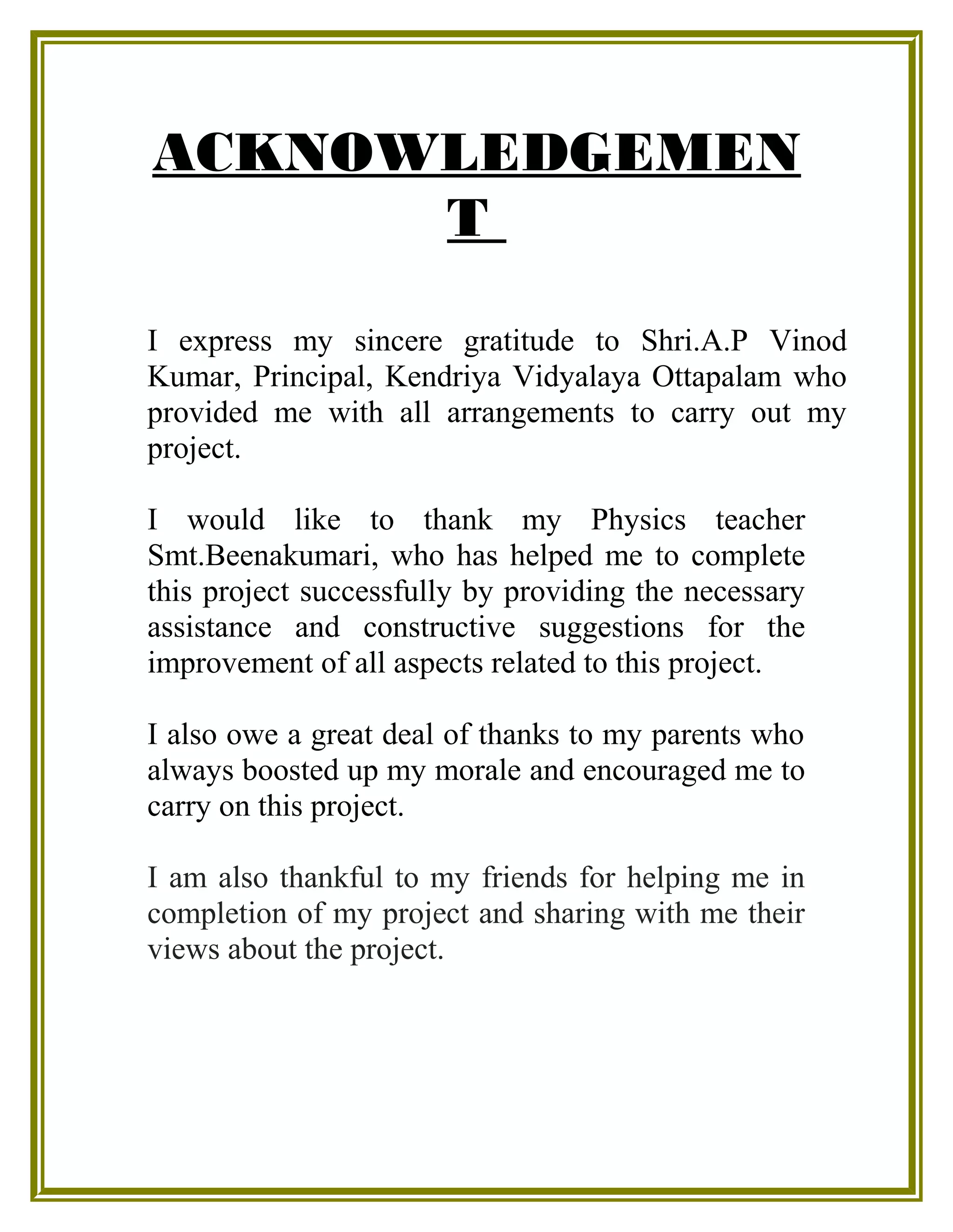 ACKNOWLEDGEMEN
T
I express my sincere gratitude to Shri.A.P Vinod
Kumar, Principal, Kendriya Vidyalaya Ottapalam who
provided me with all arrangements to carry out my
project.
I would like to thank my Physics teacher
Smt.Beenakumari, who has helped me to complete
this project successfully by providing the necessary
assistance and constructive suggestions for the
improvement of all aspects related to this project.
I also owe a great deal of thanks to my parents who
always boosted up my morale and encouraged me to
carry on this project.
I am also thankful to my friends for helping me in
completion of my project and sharing with me their
views about the project.
 