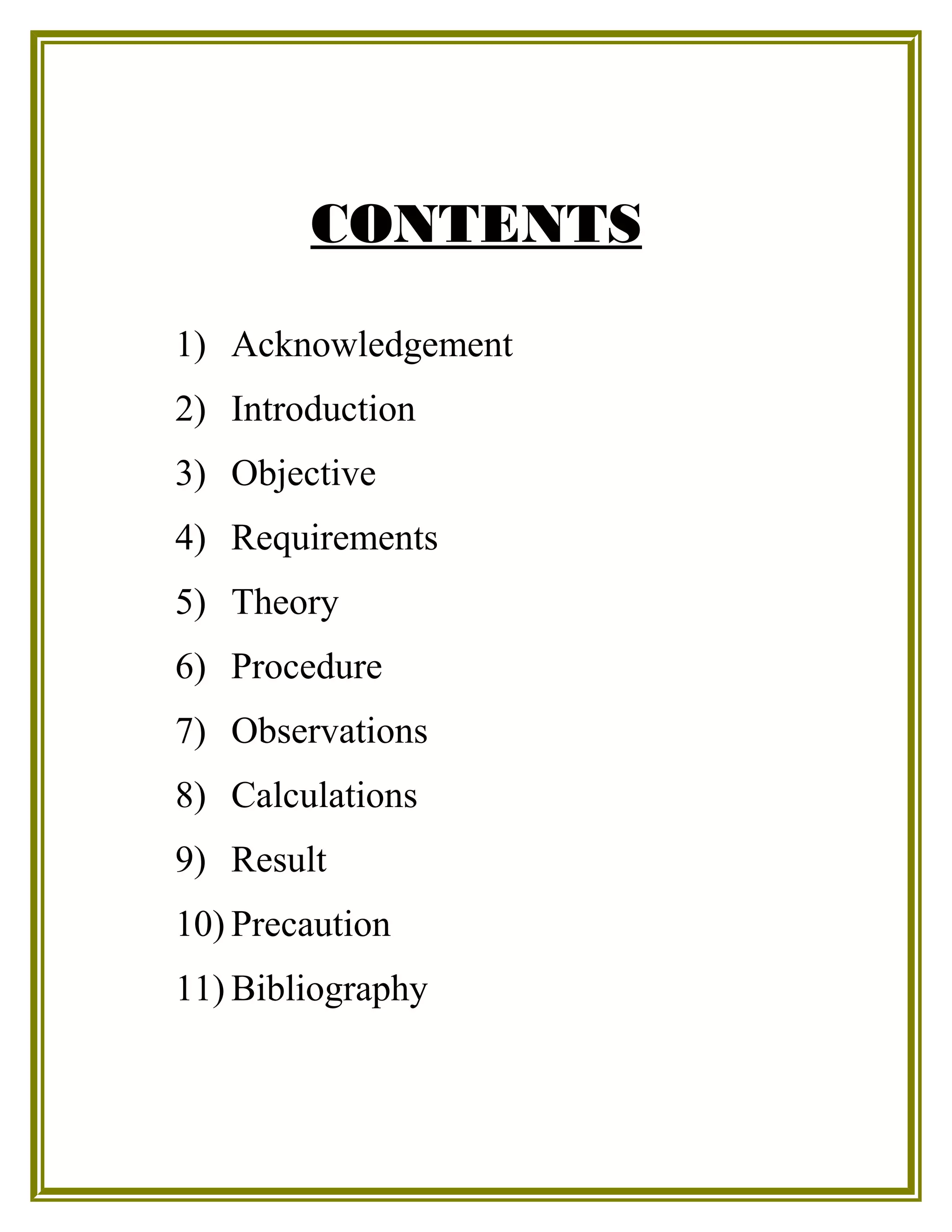 CONTENTS
1) Acknowledgement
2) Introduction
3) Objective
4) Requirements
5) Theory
6) Procedure
7) Observations
8) Calculations
9) Result
10) Precaution
11) Bibliography
 