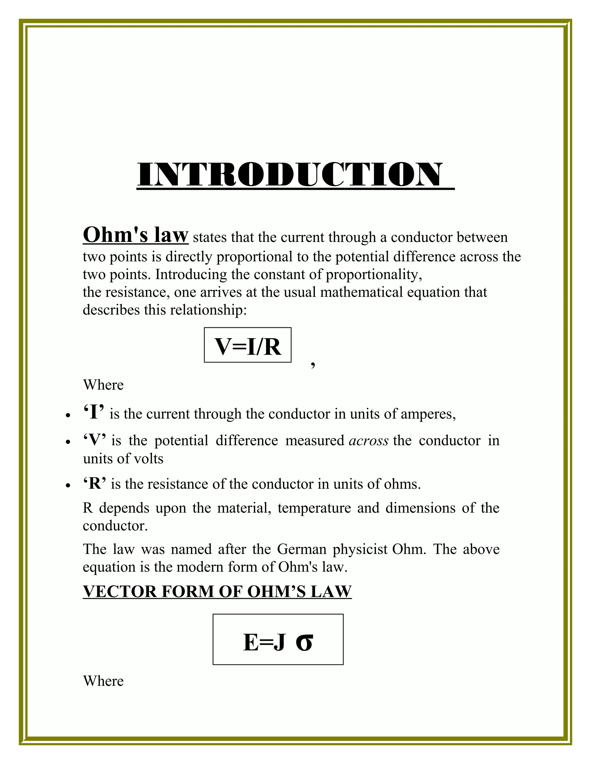 INTRODUCTION
Ohm's law states that the current through a conductor between
two points is directly proportional to the potential difference across the
two points. Introducing the constant of proportionality,
the resistance, one arrives at the usual mathematical equation that
describes this relationship:
,
Where
• ‘I’ is the current through the conductor in units of amperes,
• ‘V’ is the potential difference measured across the conductor in
units of volts
• ‘R’ is the resistance of the conductor in units of ohms.
R depends upon the material, temperature and dimensions of the
conductor.
The law was named after the German physicist Ohm. The above
equation is the modern form of Ohm's law.
VECTOR FORM OF OHM’S LAW
Where
V=I/R
E=J σ
 