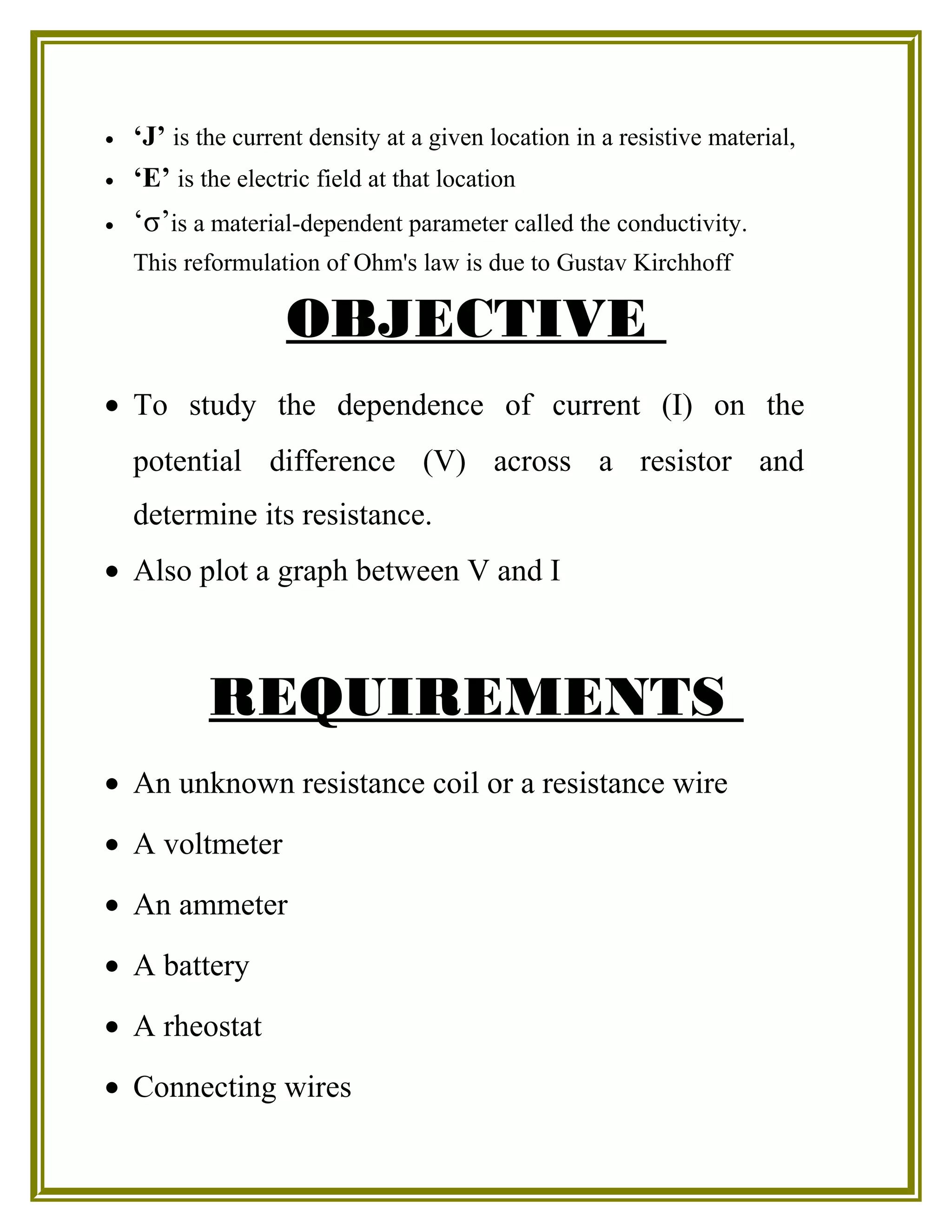 • ‘J’ is the current density at a given location in a resistive material,
• ‘E’ is the electric field at that location
• ‘σ’is a material-dependent parameter called the conductivity.
This reformulation of Ohm's law is due to Gustav Kirchhoff
OBJECTIVE
• To study the dependence of current (I) on the
potential difference (V) across a resistor and
determine its resistance.
• Also plot a graph between V and I
REQUIREMENTS
• An unknown resistance coil or a resistance wire
• A voltmeter
• An ammeter
• A battery
• A rheostat
• Connecting wires
 