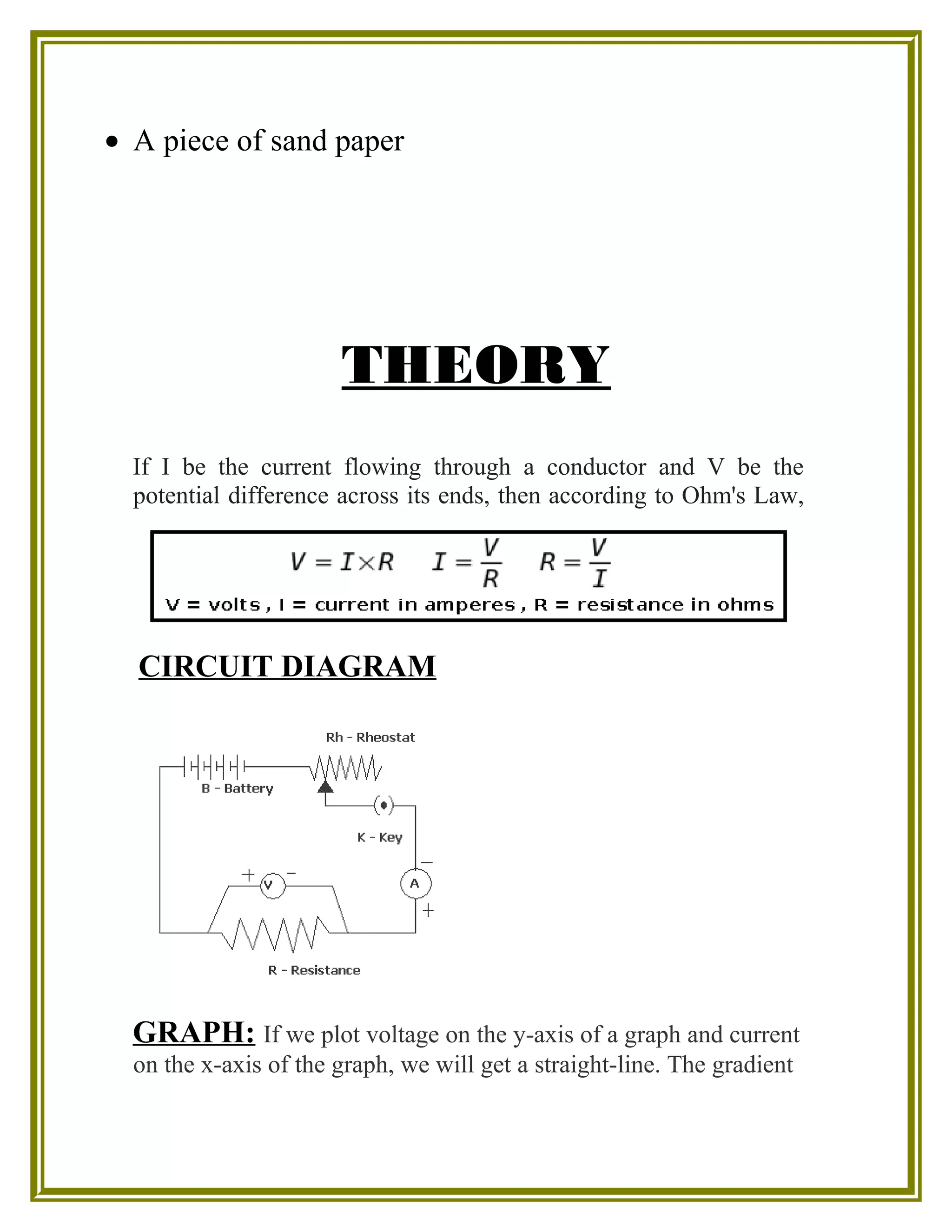 • A piece of sand paper
THEORY
If I be the current flowing through a conductor and V be the
potential difference across its ends, then according to Ohm's Law,
CIRCUIT DIAGRAM
GRAPH: If we plot voltage on the y-axis of a graph and current
on the x-axis of the graph, we will get a straight-line. The gradient
 