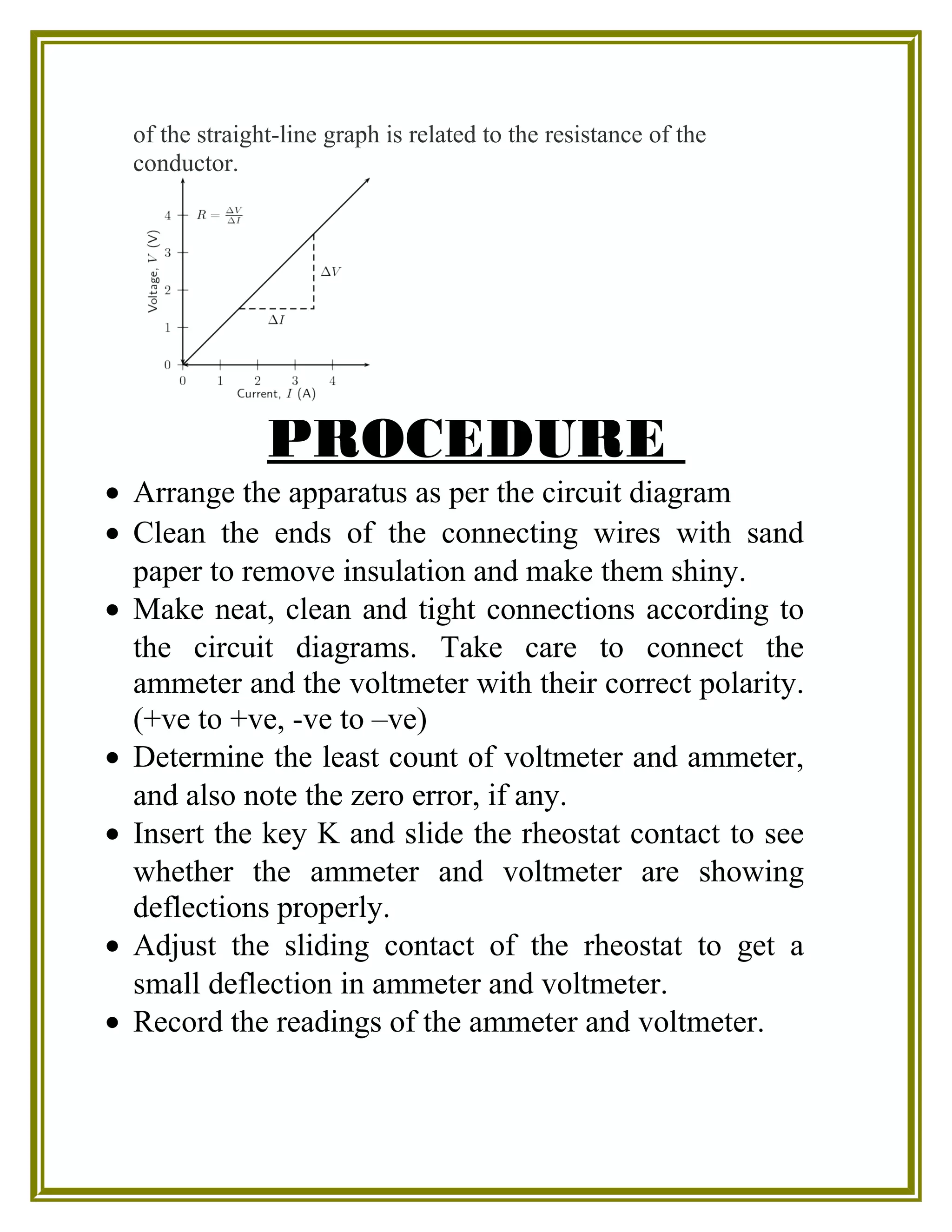 of the straight-line graph is related to the resistance of the
conductor.
PROCEDURE
• Arrange the apparatus as per the circuit diagram
• Clean the ends of the connecting wires with sand
paper to remove insulation and make them shiny.
• Make neat, clean and tight connections according to
the circuit diagrams. Take care to connect the
ammeter and the voltmeter with their correct polarity.
(+ve to +ve, -ve to –ve)
• Determine the least count of voltmeter and ammeter,
and also note the zero error, if any.
• Insert the key K and slide the rheostat contact to see
whether the ammeter and voltmeter are showing
deflections properly.
• Adjust the sliding contact of the rheostat to get a
small deflection in ammeter and voltmeter.
• Record the readings of the ammeter and voltmeter.
 