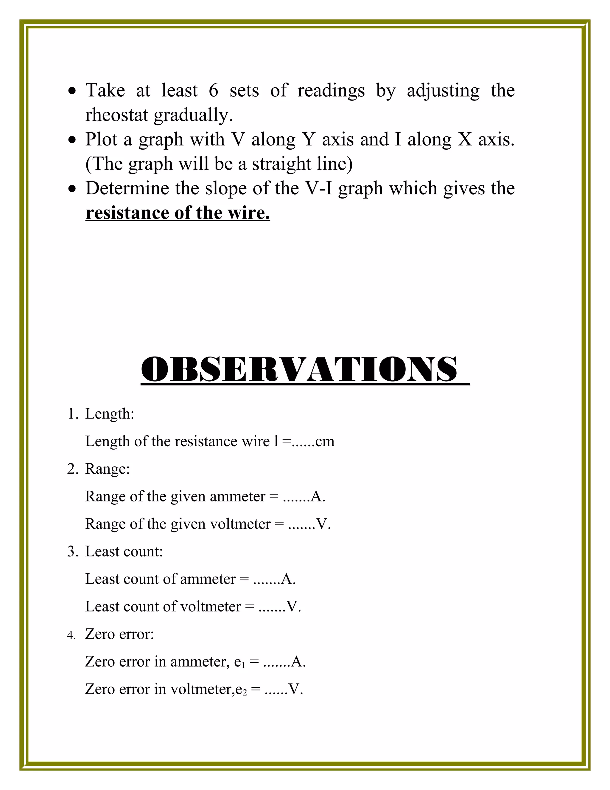 • Take at least 6 sets of readings by adjusting the
rheostat gradually.
• Plot a graph with V along Y axis and I along X axis.
(The graph will be a straight line)
• Determine the slope of the V-I graph which gives the
resistance of the wire.
OBSERVATIONS
1. Length:
Length of the resistance wire l =......cm
2. Range:
Range of the given ammeter = .......A.
Range of the given voltmeter = .......V.
3. Least count:
Least count of ammeter = .......A.
Least count of voltmeter = .......V.
4. Zero error:
Zero error in ammeter, e1 = .......A.
Zero error in voltmeter,e2 = ......V.
 