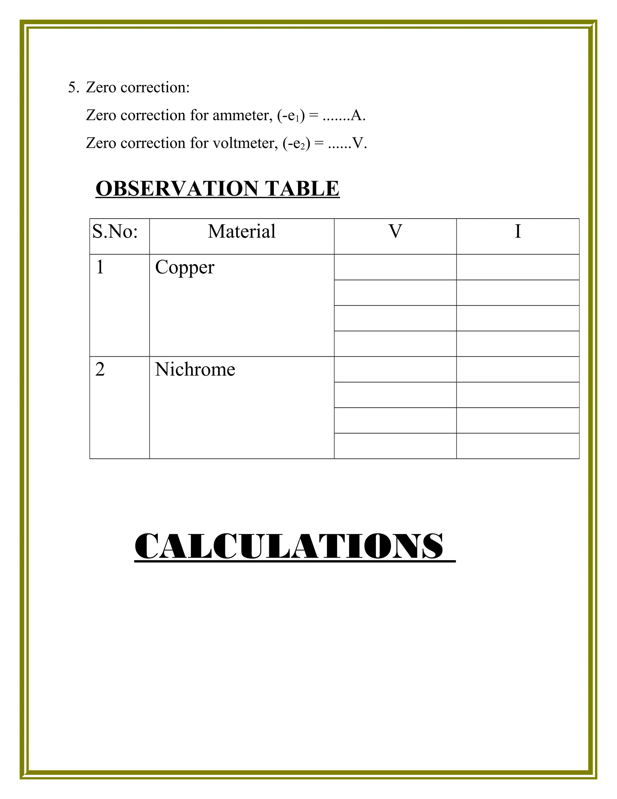 5. Zero correction:
Zero correction for ammeter, (-e1) = .......A.
Zero correction for voltmeter, (-e2) = ......V.
OBSERVATION TABLE
CALCULATIONS
S.No: Material V I
1 Copper
2 Nichrome
 