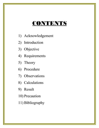 CONTENTS
1) Acknowledgement
2) Introduction
3) Objective
4) Requirements
5) Theory
6) Procedure
7) Observations
8) Calculations
9) Result
10) Precaution
11) Bibliography
 