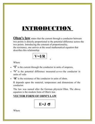 INTRODUCTION
Ohm's law states that the current through a conductor between
two points is directly proportional to the potential difference across the
two points. Introducing the constant of proportionality,
the resistance, one arrives at the usual mathematical equation that
describes this relationship:
,
Where
• ‘I’ is the current through the conductor in units of amperes,
• ‘V’ is the potential difference measured across the conductor in
units of volts
• ‘R’ is the resistance of the conductor in units of ohms.
R depends upon the material, temperature and dimensions of the
conductor.
The law was named after the German physicist Ohm. The above
equation is the modern form of Ohm's law.
VECTOR FORM OF OHM’S LAW
Where
V=I/R
E=J σ
 