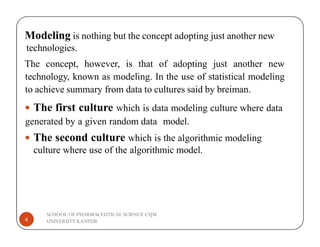 Modeling is nothing but the concept adopting just another new
technologies.
The concept, however, is that of adopting just another new
technology, known as modeling. In the use of statistical modeling
to achieve summary from data to cultures said by breiman.
 The first culture which is data modeling culture where data
generated by a given random data model.
SCHOOL OF PHARMACEUTICAL SCIENCE CSJM
UNIVERSITY KANPUR
4
generated by a given random data model.
 The second culture which is the algorithmic modeling
culture where use of the algorithmic model.
 