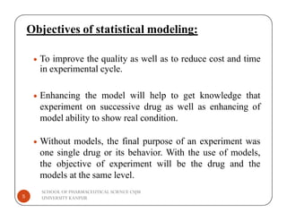 Objectives of statistical modeling:
 To improve the quality as well as to reduce cost and time
in experimental cycle.
 Enhancing the model will help to get knowledge that
experiment on successive drug as well as enhancing of
SCHOOL OF PHARMACEUTICAL SCIENCE CSJM
UNIVERSITY KANPUR
5
experiment on successive drug as well as enhancing of
model ability to show real condition.
 Without models, the final purpose of an experiment was
one single drug or its behavior. With the use of models,
the objective of experiment will be the drug and the
models at the same level.
 