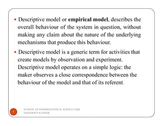  Descriptive model or empirical model, describes the
overall behaviour of the system in question, without
making any claim about the nature of the underlying
mechanisms that produce this behaviour.
 Descriptive model is a generic term for activities that
create models by observation and experiment.
SCHOOL OF PHARMACEUTICAL SCIENCE CSJM
UNIVERSITY KANPUR
7
Descriptive model operates on a simple logic: the
maker observes a close correspondence between the
behaviour of the model and that of its referent.
 