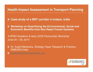 Health Impact Assessment in Transport Planning!
!   Case study of a BRT corridor in Indore, India!
!   Workshop on Quantifying the Environmental, Social and
Economic Benefits from Bus Rapid Transit Systems!
A SPAD Academy & Asia LEDS Partnership Workshop!
June 24 – 25, 2014!
!   Dr. Anjali Mahendra, Strategy Head, Research & Practice,
EMBARQ India!
!   amahendra@embarqindia.org !
 
