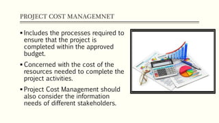 PROJECT COST MANAGEMNET
 Includes the processes required to
ensure that the project is
completed within the approved
budget.
 Concerned with the cost of the
resources needed to complete the
project activities.
 Project Cost Management should
also consider the information
needs of different stakeholders.
 