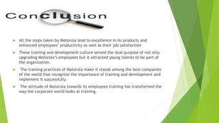  All the steps taken by Motorola lead to excellence in its products and
enhanced employees’ productivity as well as their job satisfaction
 These training and development culture served the dual purpose of not only
upgrading Motorola’s employees but it attracted young talents to be part of
the organization.
 The training practices of Motorola make it stands among the best companies
of the world that recognize the importance of training and development and
implement it successfully.
 The attitude of Motorola towards its employees training has transformed the
way the corporate world looks at training.
 