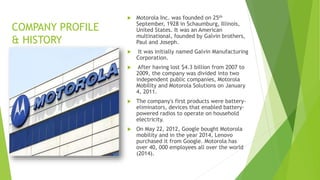 COMPANY PROFILE
& HISTORY
 Motorola Inc. was founded on 25th
September, 1928 in Schaumburg, Illinois,
United States. It was an American
multinational, founded by Galvin brothers,
Paul and Joseph.
 It was initially named Galvin Manufacturing
Corporation.
 After having lost $4.3 billion from 2007 to
2009, the company was divided into two
independent public companies, Motorola
Mobility and Motorola Solutions on January
4, 2011.
 The company's first products were battery-
eliminators, devices that enabled battery-
powered radios to operate on household
electricity.
 On May 22, 2012, Google bought Motorola
mobility and in the year 2014, Lenovo
purchased it from Google. Motorola has
over 40, 000 employees all over the world
(2014).
 