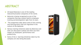 ABSTRACT
 US based Motorola is one of the leading
telecommunication companies of the world.
 Motorola is being recognized as one of the
companies that pay a great heed to employee
training and development right from its start.
 This assignment talks about some of the training
and learning ethics that are ingrained in the
culture of the Motorola.
 Various training initiatives taken by Motorola over
time are discussed in detail and what was their
impact on employees’ performance and
productivity.
 Some of the e- learning initiatives taken by the
company are also being discussed.
 