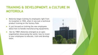 TRAINING & DEVELOPMENT: A CULTURE IN
MOTOROLA
 Motorola began training its employees right from
its inception in 1928, when it was just a technical
product training on the factory floor.
 It just focused on training the new employees
about how to handle manufacturing equipments.
 But by 1980’s Motorola emerged as an apex
organization showcasing the world, how to invest
in your employees to educate, train and develop
them.
 