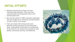 INITIAL EFFORTS
 Motorola required three things from their
manufacturing employees. They must have
communication and computation skills at the
seventh grade level.
 But with the advent of 1990’s, Motorola understood
that the change has to continuous and participative
in order to stick in the market.
 From just simple skill training at the start,
Motorola training moved out in both directions:
down, toward grade school basics as fundamental
as the three R’s; up, toward new concepts of work,
quality, community, learning, and leadership
 