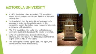 MOTOROLA UNIVERSITY
 In 1979, Bob Galvin, then Motorola’s CEO, asked the
human resource department to put together a five-year
training plan.
 He strongly felt that the Motorola workers need to be
upgraded in order for Motorola to sustain in this
competitive world. Galvin had made two earlier attempts
at company-wide education.
 The first focused on new tools, new technology, and
teamwork, but it didn’t produce the results he wanted.
 So he set up the Motorola Executive Institute, an
intensive, one-time course for 400 executives that tried
to give them an MBA in four weeks.
 The participants learned a great deal, but again, the
ultimate results were disappointing.
 