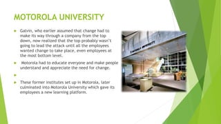 MOTOROLA UNIVERSITY
 Galvin, who earlier assumed that change had to
make its way through a company from the top
down, now realized that the top probably wasn’t
going to lead the attack until all the employees
wanted change to take place, even employees at
the most bottom level.
 Motorola had to educate everyone and make people
understand and appreciate the need for change.

 These former institutes set up in Motorola, later
culminated into Motorola University which gave its
employees a new learning platform.
 