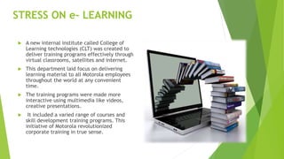 STRESS ON e- LEARNING
 A new internal institute called College of
Learning technologies (CLT) was created to
deliver training programs effectively through
virtual classrooms, satellites and internet.
 This department laid focus on delivering
learning material to all Motorola employees
throughout the world at any convenient
time.
 The training programs were made more
interactive using multimedia like videos,
creative presentations.
 It included a varied range of courses and
skill development training programs. This
initiative of Motorola revolutionized
corporate training in true sense.
 