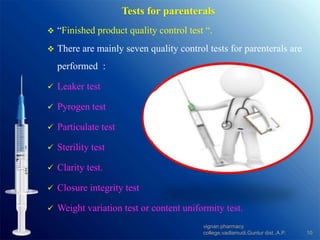 Tests for parenterals
 “Finished product quality control test “.
 There are mainly seven quality control tests for parenterals are
performed :
 Leaker test
 Pyrogen test
 Particulate test
 Sterility test
 Clarity test.
 Closure integrity test
 Weight variation test or content uniformity test.
10
vignan pharmacy
college,vadlamudi,Guntur dist.,A.P.
 