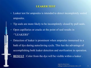  Leaker test for ampoules is intended to detect incompletely sealed
ampoules.
 Tip seals are more likely to be incompletely closed by pull seals.
 Open capillaries or cracks at the point of seal results in
‘”LEAKERS”
 Detection of leaker is prominent when ampoules immersed in a
bath of dye during autoclaving cycle. This has the advantage of
accomplishing both leaker detection and sterilization in operation.
 RESULT : Color from the dye will be visible within a leaker .
LEAKER TEST
11
vignan pharmacy
college,vadlamudi,Guntur dist.,A.P.
 