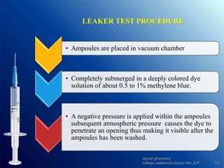 LEAKER TEST PROCEDURE
• Ampoules are placed in vacuum chamber.
• Completely submerged in a deeply colored dye
solution of about 0.5 to 1% methylene blue.
• A negative pressure is applied within the ampoules
subsequent atmospheric pressure causes the dye to
penetrate an opening thus making it visible after the
ampoules has been washed.
13
vignan pharmacy
college,vadlamudi,Guntur dist.,A.P.
 